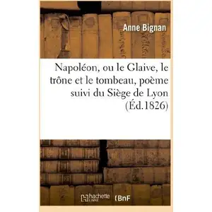 Napoléon, Ou Le Glaive, Le Trône Et Le Tombeau, Poëme Suivi Du Siège De Lyon
